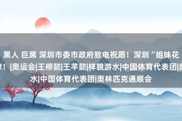 黑人 巨屌 深圳市委市政府致电祝愿！深圳“姐妹花”再获奥运金牌！|奥运会|王柳懿|王芊懿|样貌游水|中国体育代表团|奥林匹克通顺会