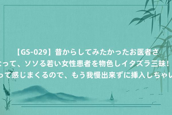 【GS-029】昔からしてみたかったお医者さんゴッコ ニセ医者になって、ソソる若い女性患者を物色しイタズラ三昧！パンツにシミまで作って感じまくるので、もう我慢出来ずに挿入しちゃいました。ああ、昔から憧れていたお医者さんゴッコをついに達成！ 第二金！深圳“姐妹花”再登顶 为中国队夺得历史首枚花游双东说念主赛奥运金牌