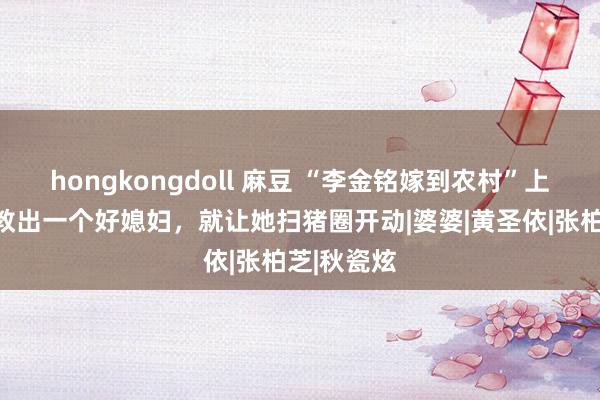 hongkongdoll 麻豆 “李金铭嫁到农村”上热搜：调教出一个好媳妇，就让她扫猪圈开动|婆婆|黄圣依|张柏芝|秋瓷炫