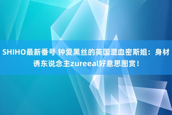 SHIHO最新番号 钟爱黑丝的英国混血密斯姐：身材诱东说念主zureeal好意思图赏！