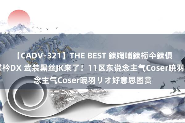 【CADV-321】THE BEST 銇婅哺銇椼仐銇俱仚銆?50浜?鏅傞枔DX 武装黑丝JK来了！11区东说念主气Coser暁羽リオ好意思图赏