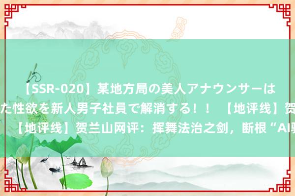 【SSR-020】某地方局の美人アナウンサーは忙し過ぎて溜まりまくった性欲を新人男子社員で解消する！！ 【地评线】贺兰山网评：挥舞法治之剑，断根“AI骗取”妖魔