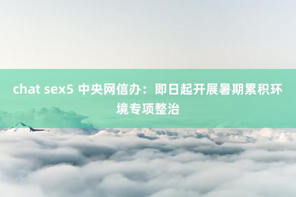 chat sex5 中央网信办：即日起开展暑期累积环境专项整治