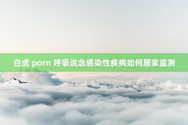 白虎 porn 呼吸说念感染性疾病如何居家监测