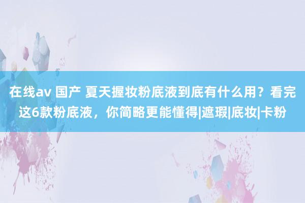 在线av 国产 夏天握妆粉底液到底有什么用？看完这6款粉底液，你简略更能懂得|遮瑕|底妆|卡粉