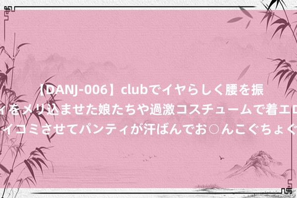 【DANJ-006】clubでイヤらしく腰を振る乱痴気ダンス！パンティをメリ込ませた娘たちや過激コスチュームで着エロやマン土手くっきりクイコミさせてパンティが汗ばんでお○んこぐちょぐちょで勃起しまくりです。 5.9元粉底液，你敢买吗？有博主实测后发现……