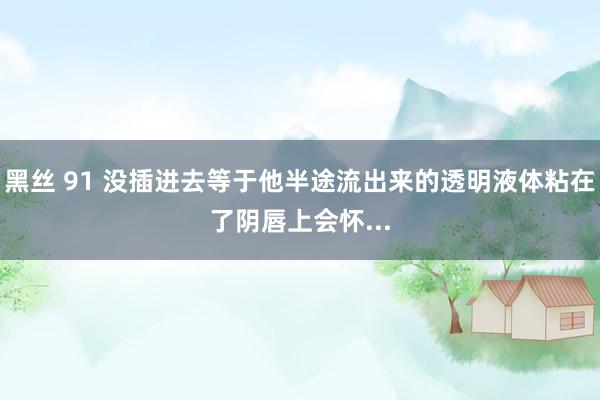 黑丝 91 没插进去等于他半途流出来的透明液体粘在了阴唇上会怀...