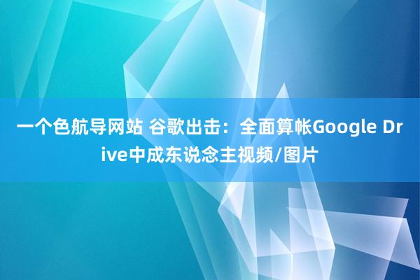 一个色航导网站 谷歌出击：全面算帐Google Drive中成东说念主视频/图片