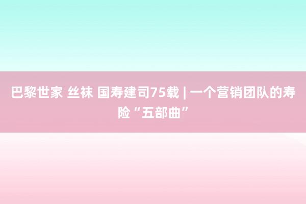 巴黎世家 丝袜 国寿建司75载 | 一个营销团队的寿险“五部曲”