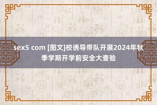 sex5 com [图文]校诱导带队开展2024年秋季学期开学前安全大查验