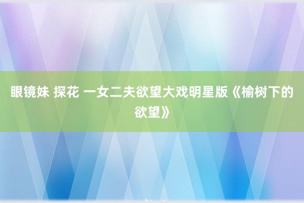 眼镜妹 探花 一女二夫欲望大戏明星版《榆树下的欲望》