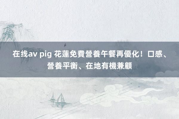 在线av pig 花蓮免費營養午餐再優化！　口感、營養平衡、在地有機兼顧