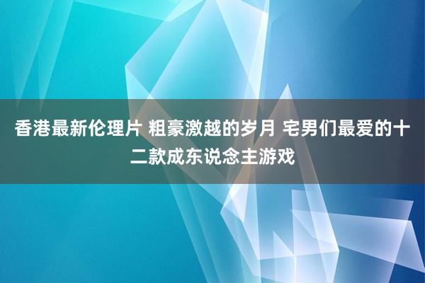 香港最新伦理片 粗豪激越的岁月 宅男们最爱的十二款成东说念主游戏