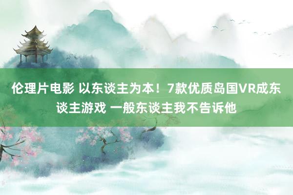 伦理片电影 以东谈主为本！7款优质岛国VR成东谈主游戏 一般东谈主我不告诉他