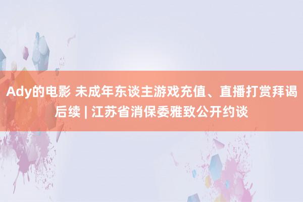 Ady的电影 未成年东谈主游戏充值、直播打赏拜谒后续 | 江苏省消保委雅致公开约谈