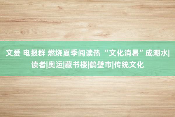 文爱 电报群 燃烧夏季阅读热 “文化消暑”成潮水|读者|奥运|藏书楼|鹤壁市|传统文化