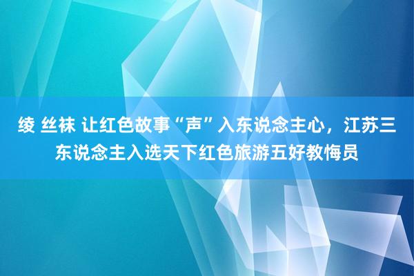 绫 丝袜 让红色故事“声”入东说念主心，江苏三东说念主入选天下红色旅游五好教悔员