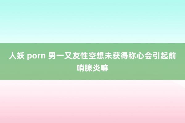 人妖 porn 男一又友性空想未获得称心会引起前哨腺炎嘛