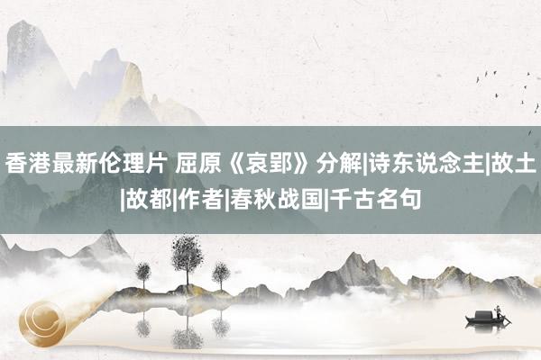 香港最新伦理片 屈原《哀郢》分解|诗东说念主|故土|故都|作者|春秋战国|千古名句