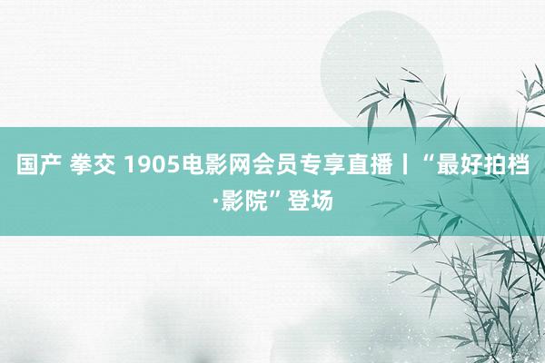 国产 拳交 1905电影网会员专享直播丨“最好拍档·影院”登场