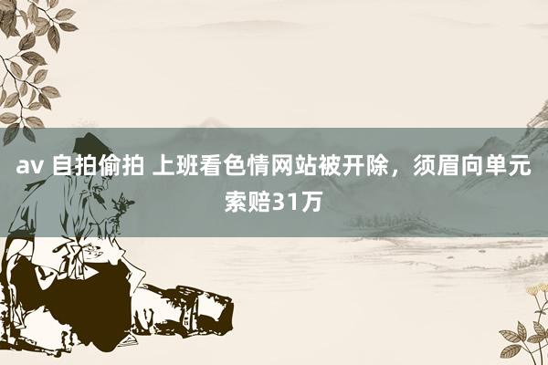 av 自拍偷拍 上班看色情网站被开除，须眉向单元索赔31万