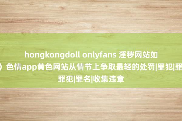 hongkongdoll onlyfans 淫秽网站如何判刑（三）色情app黄色网站从情节上争取最轻的处罚|罪犯|罪名|收集违章