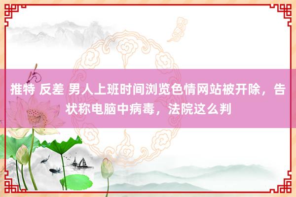 推特 反差 男人上班时间浏览色情网站被开除，告状称电脑中病毒，法院这么判