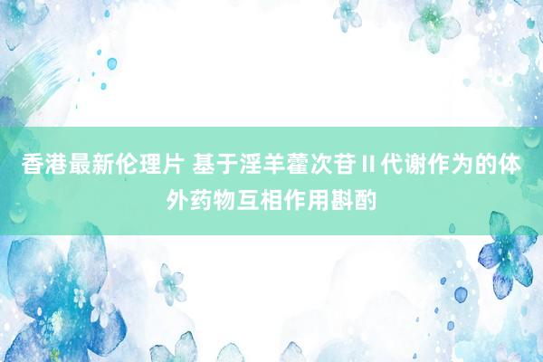 香港最新伦理片 基于淫羊藿次苷Ⅱ代谢作为的体外药物互相作用斟酌