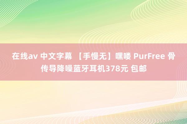 在线av 中文字幕 【手慢无】嘿喽 PurFree 骨传导降噪蓝牙耳机378元 包邮