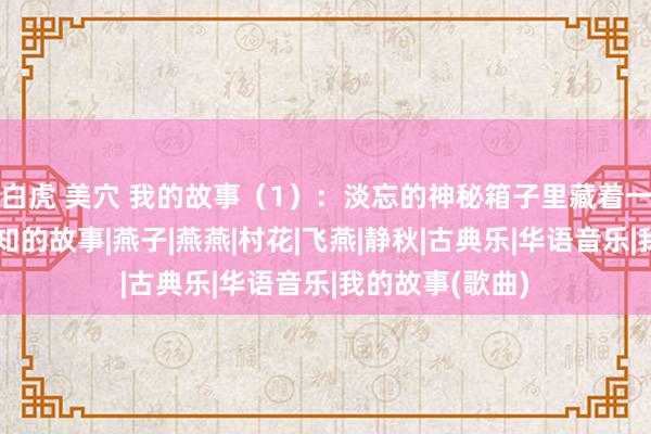 白虎 美穴 我的故事（1）：淡忘的神秘箱子里藏着一段不为东谈主知的故事|燕子|燕燕|村花|飞燕|静秋|古典乐|华语音乐|我的故事(歌曲)