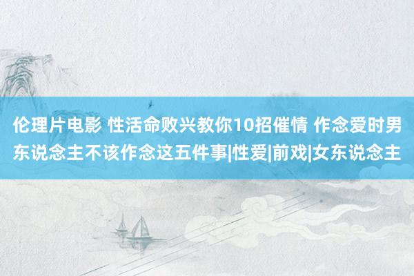 伦理片电影 性活命败兴教你10招催情 作念爱时男东说念主不该作念这五件事|性爱|前戏|女东说念主