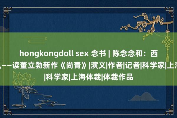 hongkongdoll sex 念书 | 陈念念和：西部吹来健朗的风——读董立勃新作《尚青》|演义|作者|记者|科学家|上海体裁|体裁作品