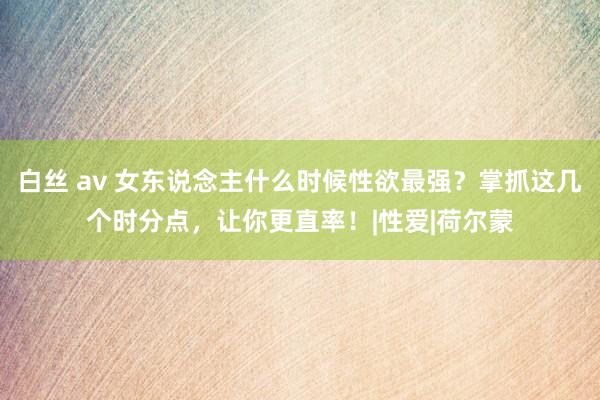 白丝 av 女东说念主什么时候性欲最强？掌抓这几个时分点，让你更直率！|性爱|荷尔蒙