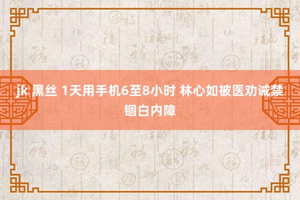 jk 黑丝 1天用手机6至8小时 林心如被医劝诫禁锢白内障