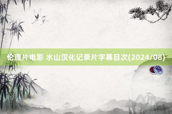 伦理片电影 水山汉化记录片字幕目次(2024/08)