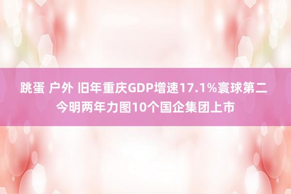 跳蛋 户外 旧年重庆GDP增速17.1%寰球第二 今明两年力图10个国企集团上市