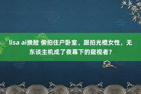 lisa ai换脸 偷拍住户卧室、跟拍光棍女性，无东谈主机成了夜幕下的窥视者？