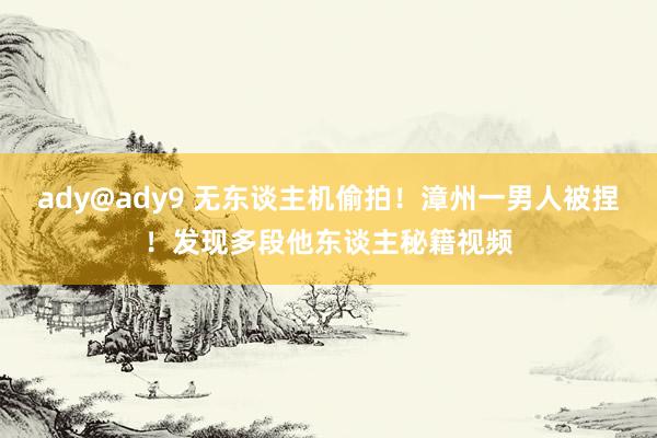 ady@ady9 无东谈主机偷拍！漳州一男人被捏！发现多段他东谈主秘籍视频