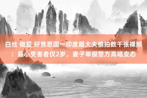 白丝 做爱 好意思国一印度籍大夫偷拍数千张裸照：最小受害者仅2岁，妻子举报警方高唱变态