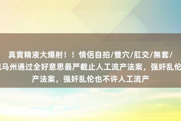 真實精液大爆射！！情侶自拍/雙穴/肛交/無套/大量噴精 阿拉巴马州通过全好意思最严截止人工流产法案，强奸乱伦也不许人工流产