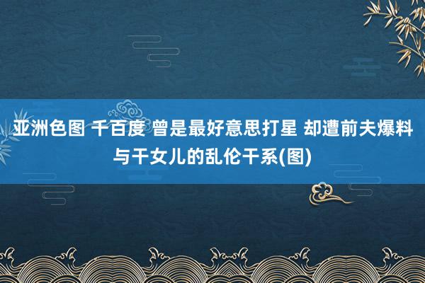 亚洲色图 千百度 曾是最好意思打星 却遭前夫爆料与干女儿的乱伦干系(图)