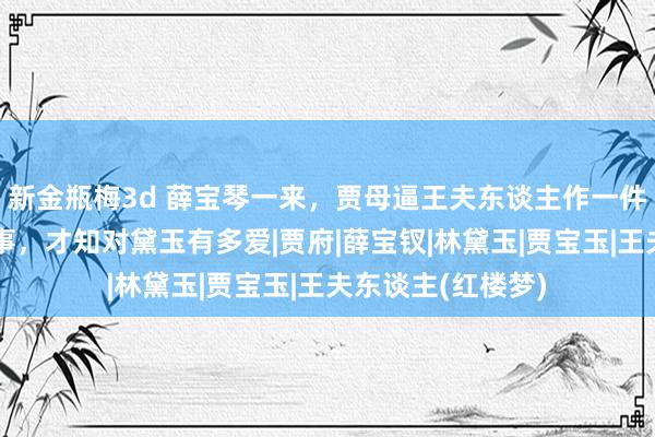 新金瓶梅3d 薛宝琴一来，贾母逼王夫东谈主作一件出东谈主猜度之事，才知对黛玉有多爱|贾府|薛宝钗|林黛玉|贾宝玉|王夫东谈主(红楼梦)