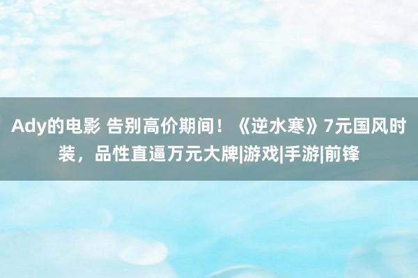 Ady的电影 告别高价期间！《逆水寒》7元国风时装，品性直逼万元大牌|游戏|手游|前锋