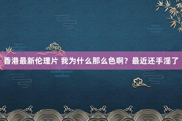 香港最新伦理片 我为什么那么色啊？最近还手淫了