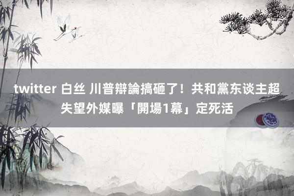 twitter 白丝 川普辯論搞砸了！共和黨东谈主超失望　外媒曝「開場1幕」定死活