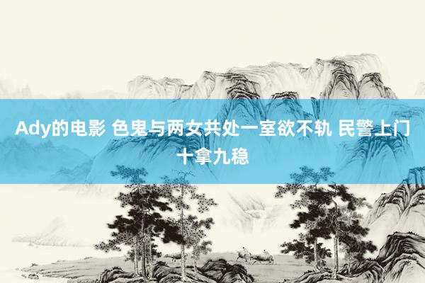 Ady的电影 色鬼与两女共处一室欲不轨 民警上门十拿九稳