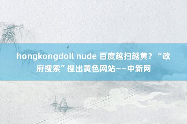 hongkongdoll nude 百度越扫越黄？“政府搜索”搜出黄色网站——中新网