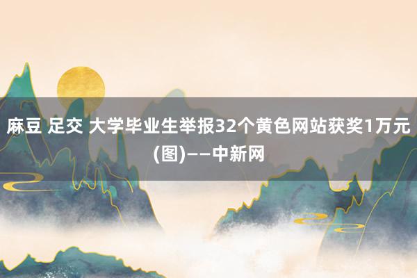 麻豆 足交 大学毕业生举报32个黄色网站获奖1万元(图)——中新网