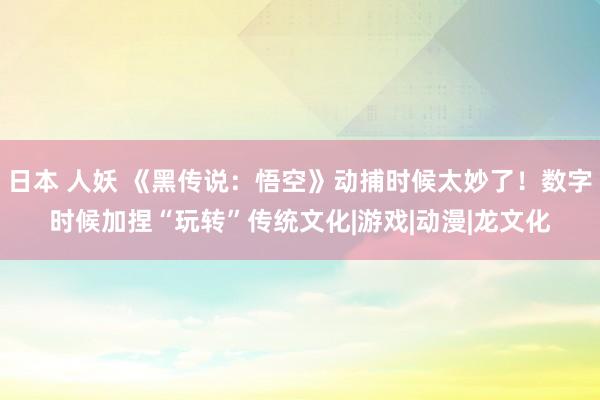 日本 人妖 《黑传说：悟空》动捕时候太妙了！数字时候加捏“玩转”传统文化|游戏|动漫|龙文化