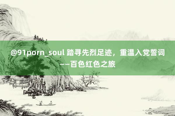 @91porn_soul 踏寻先烈足迹，重温入党誓词——百色红色之旅